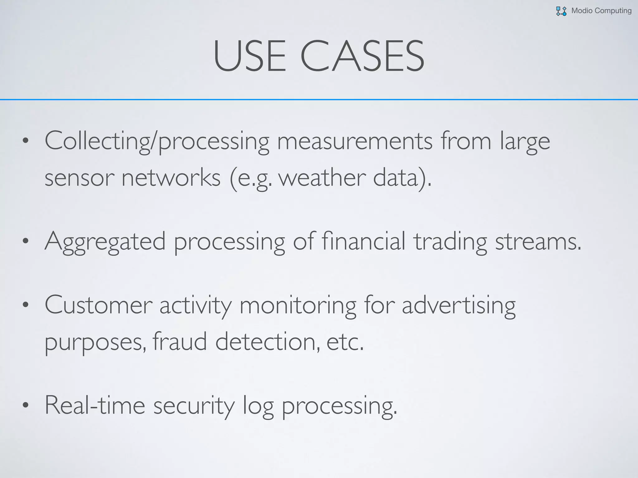 Modio Computing
USE CASES
• Collecting/processing measurements from large
sensor networks (e.g. weather data).
• Aggregated processing of ﬁnancial trading streams.
• Customer activity monitoring for advertising
purposes, fraud detection, etc.
• Real-time security log processing.
 