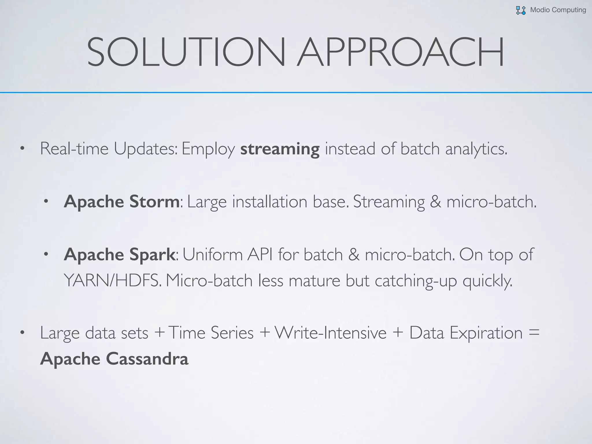 Modio Computing
SOLUTION APPROACH
• Real-time Updates: Employ streaming instead of batch analytics.
• Apache Storm: Large installation base. Streaming & micro-batch.
• Apache Spark: Uniform API for batch & micro-batch. On top of
YARN/HDFS. Micro-batch less mature but catching-up quickly.
• Large data sets +Time Series + Write-Intensive + Data Expiration =
Apache Cassandra
 