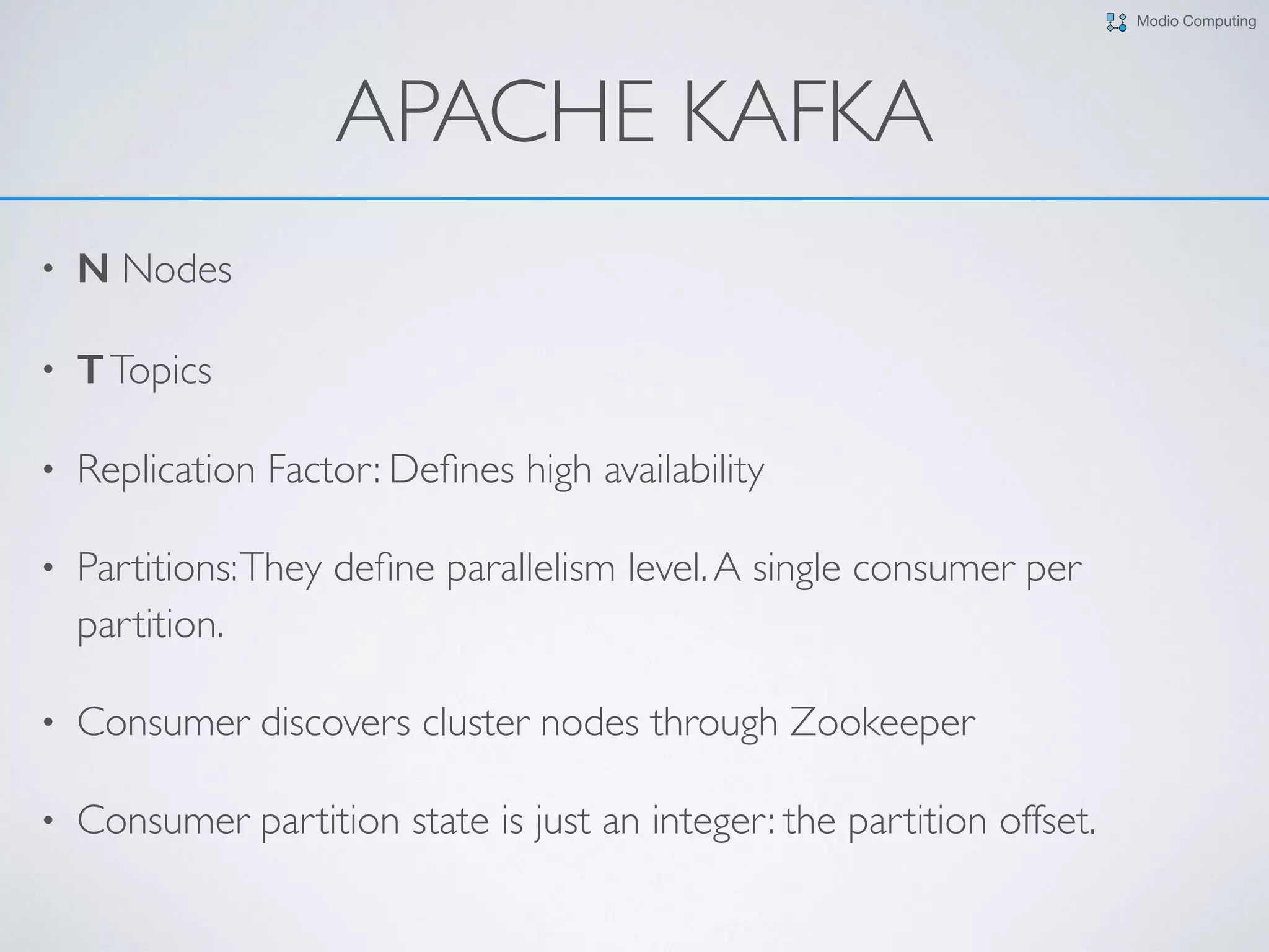 Modio Computing
APACHE KAFKA
• N Nodes
• TTopics
• Replication Factor: Deﬁnes high availability
• Partitions:They deﬁne parallelism level.A single consumer per
partition.
• Consumer discovers cluster nodes through Zookeeper
• Consumer partition state is just an integer: the partition offset.
 