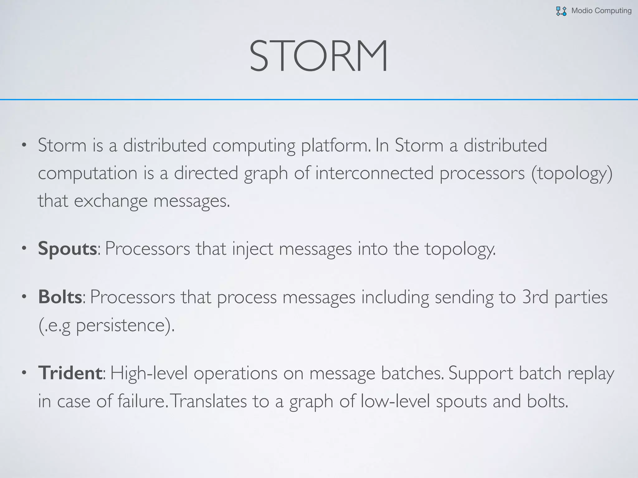Modio Computing
STORM
• Storm is a distributed computing platform. In Storm a distributed
computation is a directed graph of interconnected processors (topology)
that exchange messages.
• Spouts: Processors that inject messages into the topology.
• Bolts: Processors that process messages including sending to 3rd parties
(.e.g persistence).
• Trident: High-level operations on message batches. Support batch replay
in case of failure.Translates to a graph of low-level spouts and bolts.
 