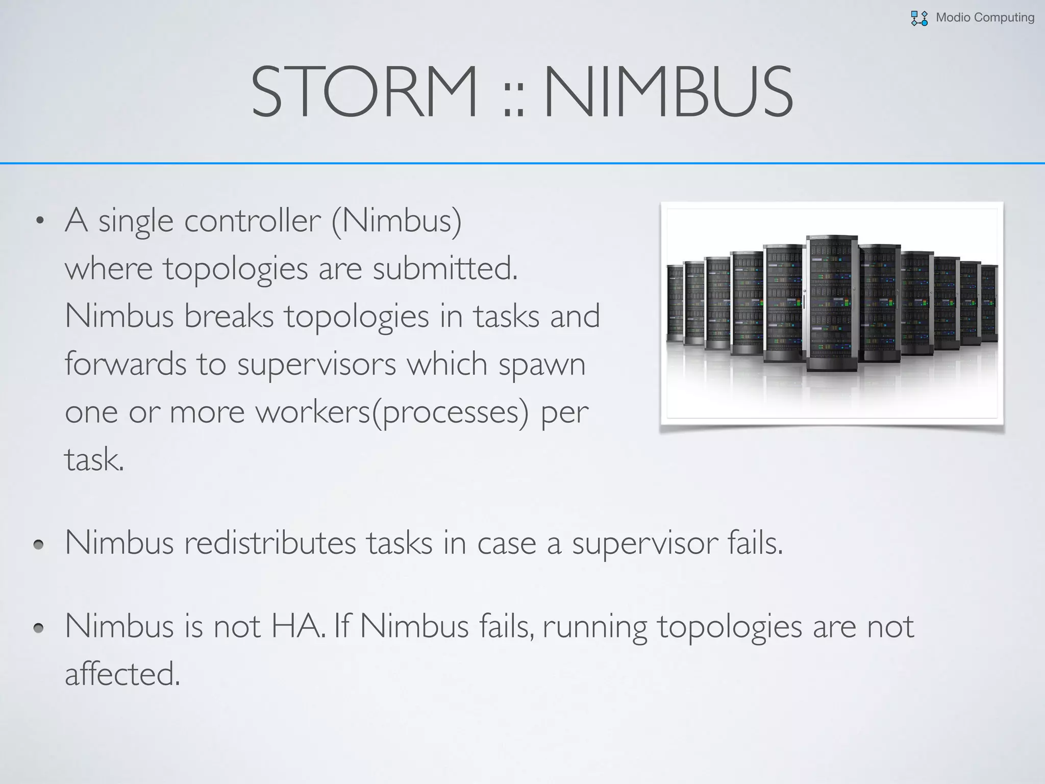 Modio Computing
STORM :: NIMBUS
• A single controller (Nimbus)  
where topologies are submitted.  
Nimbus breaks topologies in tasks and  
forwards to supervisors which spawn  
one or more workers(processes) per  
task.
Nimbus redistributes tasks in case a supervisor fails.
Nimbus is not HA. If Nimbus fails, running topologies are not
affected.
 