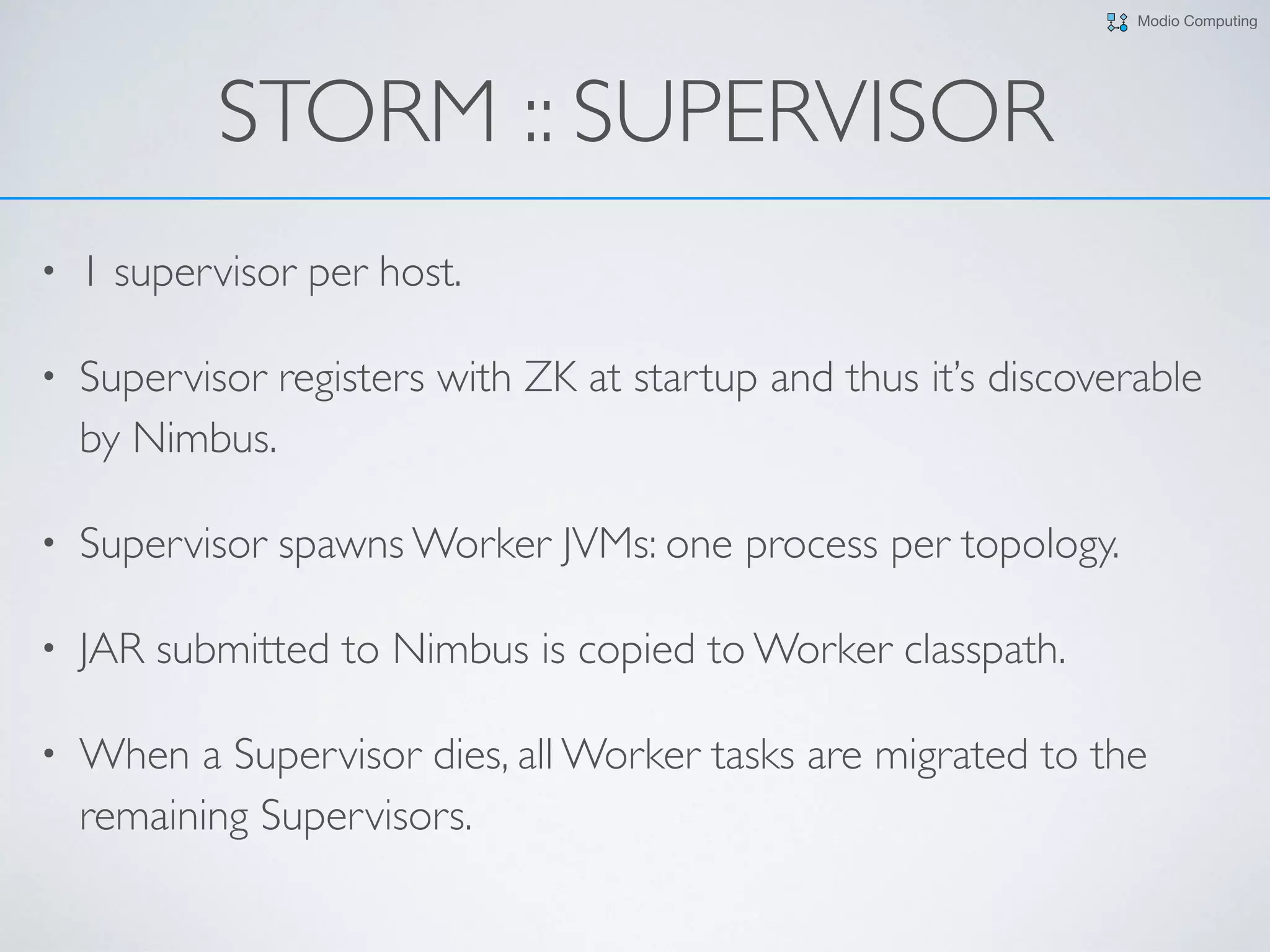 Modio Computing
STORM :: SUPERVISOR
• 1 supervisor per host.
• Supervisor registers with ZK at startup and thus it’s discoverable
by Nimbus.
• Supervisor spawns Worker JVMs: one process per topology.
• JAR submitted to Nimbus is copied to Worker classpath.
• When a Supervisor dies, all Worker tasks are migrated to the
remaining Supervisors.
 