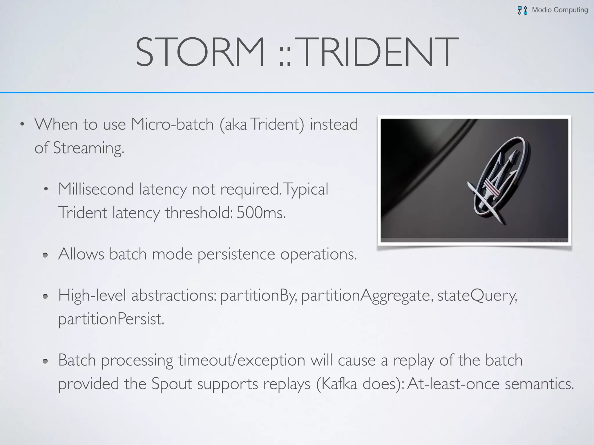 Modio Computing
STORM ::TRIDENT
• When to use Micro-batch (akaTrident) instead  
of Streaming.
• Millisecond latency not required.Typical  
Trident latency threshold: 500ms.
Allows batch mode persistence operations.
High-level abstractions: partitionBy, partitionAggregate, stateQuery,
partitionPersist.
Batch processing timeout/exception will cause a replay of the batch
provided the Spout supports replays (Kafka does):At-least-once semantics.
 