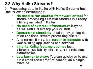 2.3 Why Kafka Streams?
 Processing data in Kafka with Kafka Streams has
the following advantages:
• No need to run another framework or tool for
stream processing as Kafka Streams is already
a library included in Kafka
• No need of external infrastructure beyond
Kafka. Kafka is already your cluster!
• Operational simplicity obtained by getting rid
of an additional stream processing cluster
• As a normal library, it is easier to integrate with
your existing applications and services
• Inherits Kafka features such as fault-
tolerance, scalability, elasticity, authentication,
authorization
• Low barrier to entry: You can quickly write and
run a small-scale proof-of-concept on a single
machine
11
 