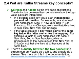 2.4 Wat are Kafka Streams key concepts?
 KStream and KTable as the two basic abstractions.
The distinction between them comes from how the key-
value pairs are interpreted:
• In a stream, each key-value is an independent
piece of information. For example, in a stream of
user addresses: Alice -> New York, Bob -> San
Francisco, Alice -> Chicago, we know that Alice lived
in both cities: New York and Chicago.
• If the table contains a key-value pair for the same
key twice, the latter overwrites the mapping. For
example, a table of user addresses with Alice ->
New York, Bob -> San Francisco, Alice ->
Chicago means that Alice moved from New York to
Chicago, not that she lives at both places at the
same time.
 There’s a duality between the two concepts: a
stream can be viewed as a table, and a table as a
stream. See more on this in the documentation:
http://docs.confluent.io/current/streams/concepts.html#duality-of-streams-and-tables 12
 
