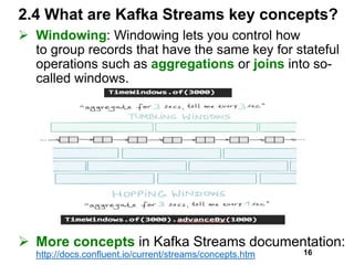 2.4 What are Kafka Streams key concepts?
 Windowing: Windowing lets you control how
to group records that have the same key for stateful
operations such as aggregations or joins into so-
called windows.
 More concepts in Kafka Streams documentation:
http://docs.confluent.io/current/streams/concepts.htm 16
 