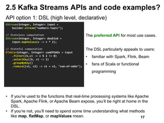 API option 1: DSL (high level, declarative)
KStream<Integer, Integer> input =
builder.stream("numbers-topic");
// Stateless computation
KStream<Integer, Integer> doubled =
input.mapValues(v -> v * 2);
// Stateful computation
KTable<Integer, Integer> sumOfOdds = input
.filter((k,v) -> v % 2 != 0)
.selectKey((k, v) -> 1)
.groupByKey()
.reduce((v1, v2) -> v1 + v2, "sum-of-odds");
The preferred API for most use cases.
The DSL particularly appeals to users:
• familiar with Spark, Flink, Beam
• fans of Scala or functional
programming
2.5 Kafka Streams APIs and code examples?
• If you’re used to the functions that real-time processing systems like Apache
Spark, Apache Flink, or Apache Beam expose, you’ll be right at home in the
DSL.
• If you’re not, you’ll need to spend some time understanding what methods
like map, flatMap, or mapValues mean. 17
 