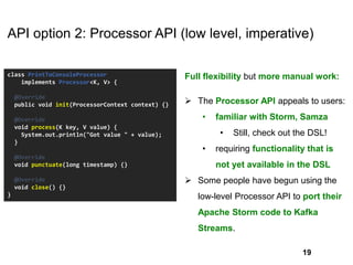 API option 2: Processor API (low level, imperative)
class PrintToConsoleProcessor
implements Processor<K, V> {
@Override
public void init(ProcessorContext context) {}
@Override
void process(K key, V value) {
System.out.println("Got value " + value);
}
@Override
void punctuate(long timestamp) {}
@Override
void close() {}
}
Full flexibility but more manual work:
 The Processor API appeals to users:
• familiar with Storm, Samza
• Still, check out the DSL!
• requiring functionality that is
not yet available in the DSL
 Some people have begun using the
low-level Processor API to port their
Apache Storm code to Kafka
Streams.
19
 