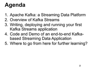 Agenda
1. Apache Kafka: a Streaming Data Platform
2. Overview of Kafka Streams
3. Writing, deploying and running your first
Kafka Streams application
4. Code and Demo of an end-to-end Kafka-
based Streaming Data Application
5. Where to go from here for further learning?
2
 