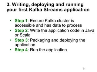 3. Writing, deploying and running
your first Kafka Streams application
• Step 1: Ensure Kafka cluster is
accessible and has data to process
• Step 2: Write the application code in Java
or Scala
• Step 3: Packaging and deploying the
application
• Step 4: Run the application
21
 