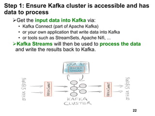 Step 1: Ensure Kafka cluster is accessible and has
data to process
Get the input data into Kafka via:
• Kafka Connect (part of Apache Kafka)
• or your own application that write data into Kafka
• or tools such as StreamSets, Apache Nifi, ...
Kafka Streams will then be used to process the data
and write the results back to Kafka.
22
 