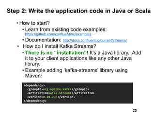Step 2: Write the application code in Java or Scala
• How to start?
• Learn from existing code examples:
https://github.com/confluentinc/examples
• Documentation: http://docs.confluent.io/current/streams/
• How do I install Kafka Streams?
• There is no “installation”! It’s a Java library. Add
it to your client applications like any other Java
library.
• Example adding ‘kafka-streams’ library using
Maven:
<dependency>
<groupId>org.apache.kafka</groupId>
<artifactId>kafka-streams</artifactId>
<version>0.10.2.0</version>
</dependency>
23
 