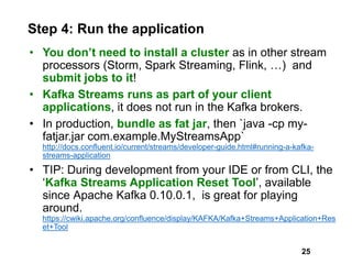 Step 4: Run the application
• You don’t need to install a cluster as in other stream
processors (Storm, Spark Streaming, Flink, …) and
submit jobs to it!
• Kafka Streams runs as part of your client
applications, it does not run in the Kafka brokers.
• In production, bundle as fat jar, then `java -cp my-
fatjar.jar com.example.MyStreamsApp`
http://docs.confluent.io/current/streams/developer-guide.html#running-a-kafka-
streams-application
• TIP: During development from your IDE or from CLI, the
‘Kafka Streams Application Reset Tool’, available
since Apache Kafka 0.10.0.1, is great for playing
around.
https://cwiki.apache.org/confluence/display/KAFKA/Kafka+Streams+Application+Res
et+Tool
25
 
