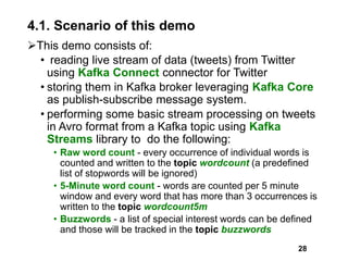 4.1. Scenario of this demo
This demo consists of:
• reading live stream of data (tweets) from Twitter
using Kafka Connect connector for Twitter
• storing them in Kafka broker leveraging Kafka Core
as publish-subscribe message system.
• performing some basic stream processing on tweets
in Avro format from a Kafka topic using Kafka
Streams library to do the following:
• Raw word count - every occurrence of individual words is
counted and written to the topic wordcount (a predefined
list of stopwords will be ignored)
• 5-Minute word count - words are counted per 5 minute
window and every word that has more than 3 occurrences is
written to the topic wordcount5m
• Buzzwords - a list of special interest words can be defined
and those will be tracked in the topic buzzwords
28
 