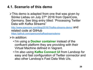 4.1. Scenario of this demo
This demo is adapted from one that was given by
Sönke Liebau on July 27th 2016 from OpenCore,
Germany. See blog entry titled: ‘Processing Twitter
Data with Kafka Streams”
http://www.opencore.com/blog/2016/7/kafka-streams-demo/ and
related code at GitHub
https://github.com/opencore/kafkastreamsdemo
In addition:
• I’m using a Docker container instead of the
confluent platform they are providing with their
Virtual Machine defined in Vagrant.
• I’m also using Kafka Connect UI from Landoop for
easy and fast configuration of Twitter connector and
also other Landoop’s Fast Data Web UIs.
29
 