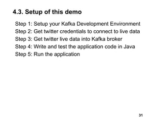 4.3. Setup of this demo
Step 1: Setup your Kafka Development Environment
Step 2: Get twitter credentials to connect to live data
Step 3: Get twitter live data into Kafka broker
Step 4: Write and test the application code in Java
Step 5: Run the application
31
 