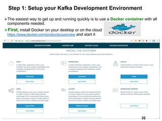 Step 1: Setup your Kafka Development Environment
The easiest way to get up and running quickly is to use a Docker container with all
components needed.
First, install Docker on your desktop or on the cloud
https://www.docker.com/products/overview and start it
32
32
 