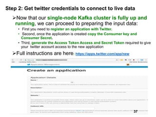 Step 2: Get twitter credentials to connect to live data
Now that our single-node Kafka cluster is fully up and
running, we can proceed to preparing the input data:
• First you need to register an application with Twitter.
• Second, once the application is created copy the Consumer key and
Consumer Secret.
• Third, generate the Access Token Access and Secret Token required to give
your twitter account access to the new application
Full instructions are here: https://apps.twitter.com/app/new
37
 