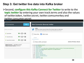 Step 3: Get twitter live data into Kafka broker
Second, configure this Kafka Connect for Twitter to write to the
topic twitter by entering your own track.terms and also the values
of twitter.token, twitter.secret, twitter.comsumerkey and
twitter.consumer.secret
39
 