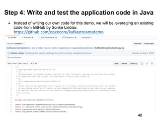 Step 4: Write and test the application code in Java
 Instead of writing our own code for this demo, we will be leveraging an existing
code from GitHub by Sonke Liebau:
https://github.com/opencore/kafkastreamsdemo
42
 