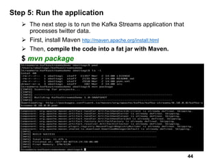 Step 5: Run the application
 The next step is to run the Kafka Streams application that
processes twitter data.
 First, install Maven http://maven.apache.org/install.html
 Then, compile the code into a fat jar with Maven.
$ mvn package
44
 
