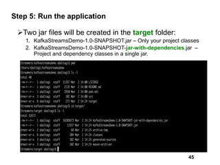 Step 5: Run the application
Two jar files will be created in the target folder:
1. KafkaStreamsDemo-1.0-SNAPSHOT.jar – Only your project classes
2. KafkaStreamsDemo-1.0-SNAPSHOT-jar-with-dependencies.jar –
Project and dependency classes in a single jar.
45
 