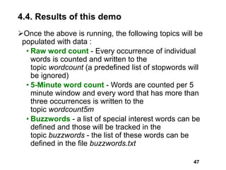 4.4. Results of this demo
Once the above is running, the following topics will be
populated with data :
• Raw word count - Every occurrence of individual
words is counted and written to the
topic wordcount (a predefined list of stopwords will
be ignored)
• 5-Minute word count - Words are counted per 5
minute window and every word that has more than
three occurrences is written to the
topic wordcount5m
• Buzzwords - a list of special interest words can be
defined and those will be tracked in the
topic buzzwords - the list of these words can be
defined in the file buzzwords.txt
47
 