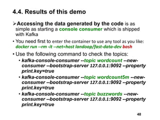 4.4. Results of this demo
Accessing the data generated by the code is as
simple as starting a console consumer which is shipped
with Kafka
• You need first to enter the container to use any tool as you like:
docker run --rm -it --net=host landoop/fast-data-dev bash
• Use the following command to check the topics:
• kafka-console-consumer --topic wordcount --new-
consumer --bootstrap-server 127.0.0.1:9092 --property
print.key=true
• kafka-console-consumer --topic wordcount5m --new-
consumer --bootstrap-server 127.0.0.1:9092 --property
print.key=true
• kafka-console-consumer --topic buzzwords --new-
consumer --bootstrap-server 127.0.0.1:9092 --property
print.key=true
48
 