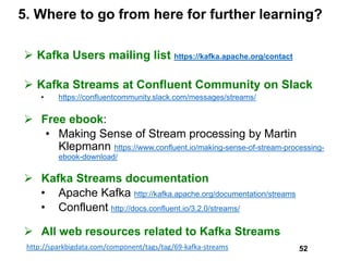 5. Where to go from here for further learning?
 Kafka Users mailing list https://kafka.apache.org/contact
 Kafka Streams at Confluent Community on Slack
• https://confluentcommunity.slack.com/messages/streams/
 Free ebook:
• Making Sense of Stream processing by Martin
Klepmann https://www.confluent.io/making-sense-of-stream-processing-
ebook-download/
 Kafka Streams documentation
• Apache Kafka http://kafka.apache.org/documentation/streams
• Confluent http://docs.confluent.io/3.2.0/streams/
 All web resources related to Kafka Streams
http://sparkbigdata.com/component/tags/tag/69-kafka-streams 52
 