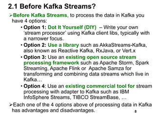 2.1 Before Kafka Streams?
Before Kafka Streams, to process the data in Kafka you
have 4 options:
• Option 1: Dot It Yourself (DIY) – Write your own
‘stream processor’ using Kafka client libs, typically with
a narrower focus.
• Option 2: Use a library such as AkkaStreams-Kafka,
also known as Reactive Kafka, RxJava, or Vert.x
• Option 3: Use an existing open source stream
processing framework such as Apache Storm, Spark
Streaming, Apache Flink or Apache Samza for
transforming and combining data streams which live in
Kafka…
• Option 4: Use an existing commercial tool for stream
processing with adapter to Kafka such as IBM
InfoSphere Streams, TIBCO StreamBase, …
Each one of the 4 options above of processing data in Kafka
has advantages and disadvantages. 8
 