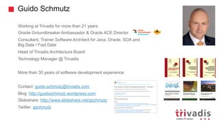 Guido Schmutz
Working at Trivadis for more than 21 years
Oracle Groundbreaker Ambassador & Oracle ACE Director
Consultant, Trainer Software Architect for Java, Oracle, SOA and
Big Data / Fast Data
Head of Trivadis Architecture Board
Technology Manager @ Trivadis
More than 30 years of software development experience
Contact: guido.schmutz@trivadis.com
Blog: http://guidoschmutz.wordpress.com
Slideshare: http://www.slideshare.net/gschmutz
Twitter: gschmutz
 