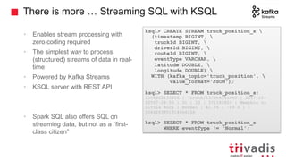 There is more … Streaming SQL with KSQL
• Enables stream processing with
zero coding required
• The simplest way to process
(structured) streams of data in real-
time
• Powered by Kafka Streams
• KSQL server with REST API
• Spark SQL also offers SQL on
streaming data, but not as a “first-
class citizen”
ksql> CREATE STREAM truck_position_s 
(timestamp BIGINT, 
truckId BIGINT, 
driverId BIGINT, 
routeId BIGINT, 
eventType VARCHAR, 
latitude DOUBLE, 
longitude DOUBLE) 
WITH (kafka_topic='truck_position', 
value_format='JSON');
ksql> SELECT * FROM truck_position_s;
1506922133306 | "truck/13/position0 | 2017-10-
02T07:28:53 | 31 | 13 | 371182829 | Memphis to
Little Rock | Normal | 41.76 | -89.6 | -
2084263951914664106
ksql> SELECT * FROM truck_position_s
WHERE eventType != 'Normal';
 