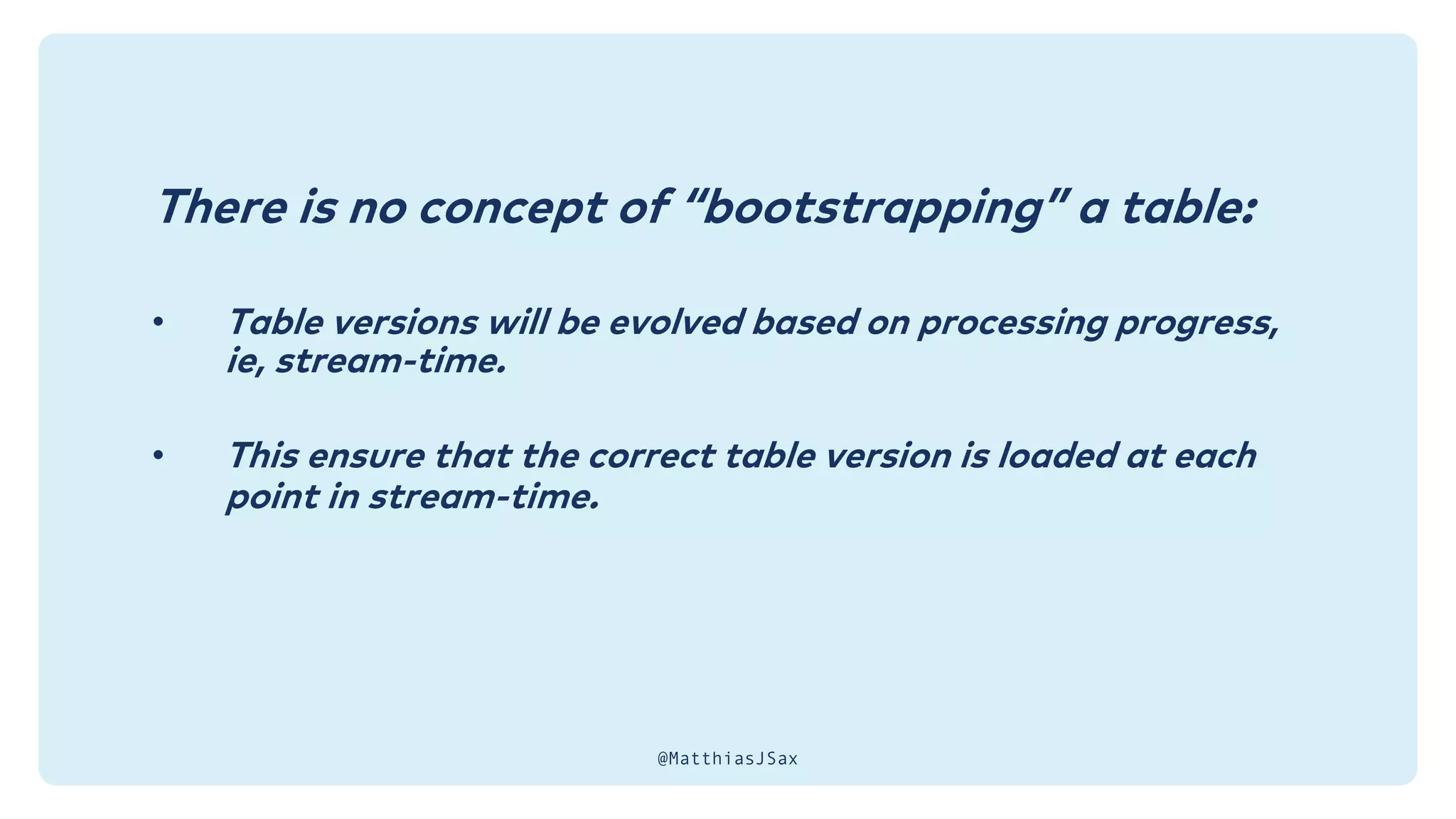 There is no concept of “bootstrapping” a table:
• Table versions will be evolved based on processing progress,
ie, stream-time.
• This ensure that the correct table version is loaded at each
point in stream-time.
@MatthiasJSax
 