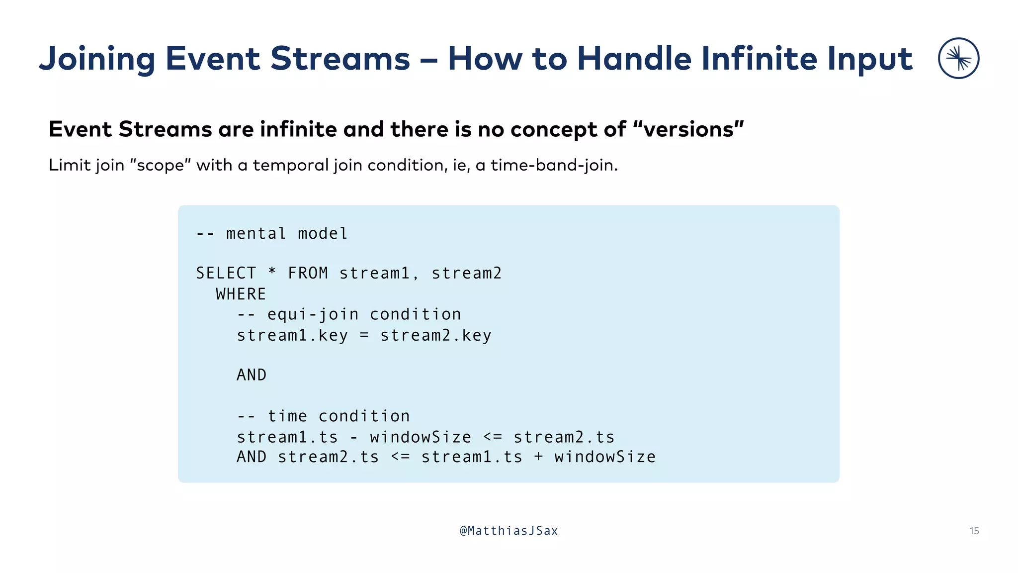 Joining Event Streams – How to Handle Infinite Input
15
@MatthiasJSax
Event Streams are infinite and there is no concept of “versions”
Limit join “scope” with a temporal join condition, ie, a time-band-join.
-- mental model
SELECT * FROM stream1, stream2
WHERE
-- equi-join condition
stream1.key = stream2.key
AND
-- time condition
stream1.ts - windowSize <= stream2.ts
AND stream2.ts <= stream1.ts + windowSize
 