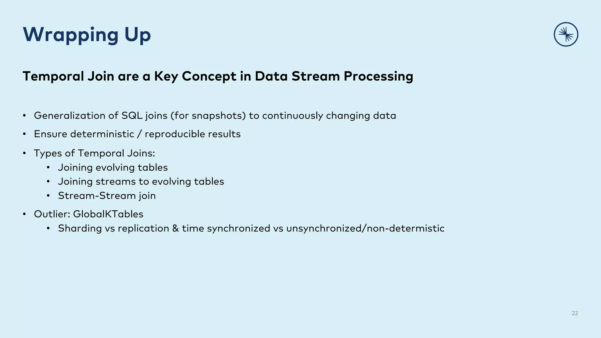 Wrapping Up
22
Temporal Join are a Key Concept in Data Stream Processing
• Generalization of SQL joins (for snapshots) to continuously changing data
• Ensure deterministic / reproducible results
• Types of Temporal Joins:
• Joining evolving tables
• Joining streams to evolving tables
• Stream-Stream join
• Outlier: GlobalKTables
• Sharding vs replication & time synchronized vs unsynchronized/non-determistic
 