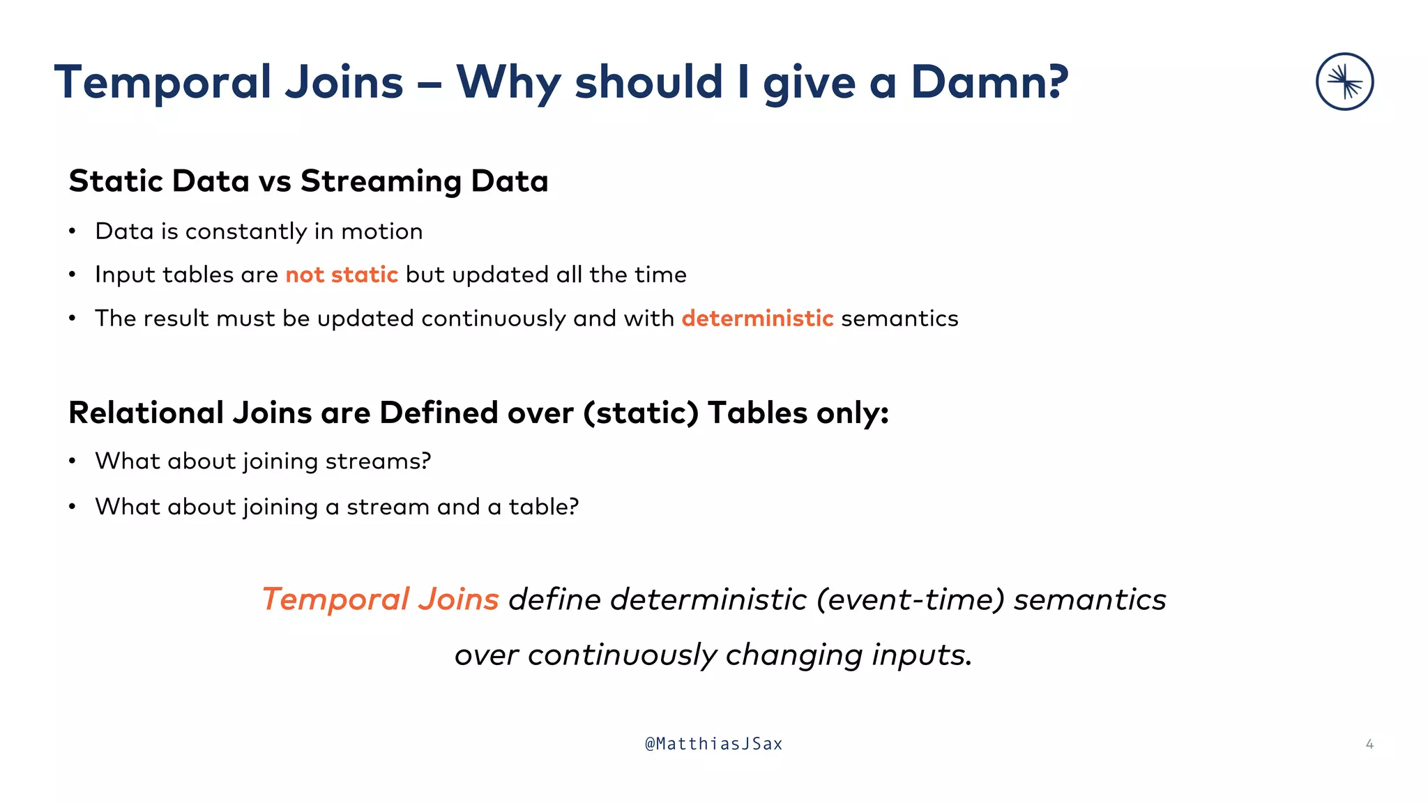 Temporal Joins – Why should I give a Damn?
4
Static Data vs Streaming Data
• Data is constantly in motion
• Input tables are not static but updated all the time
• The result must be updated continuously and with deterministic semantics
Relational Joins are Defined over (static) Tables only:
• What about joining streams?
• What about joining a stream and a table?
Temporal Joins define deterministic (event-time) semantics
over continuously changing inputs.
@MatthiasJSax
 