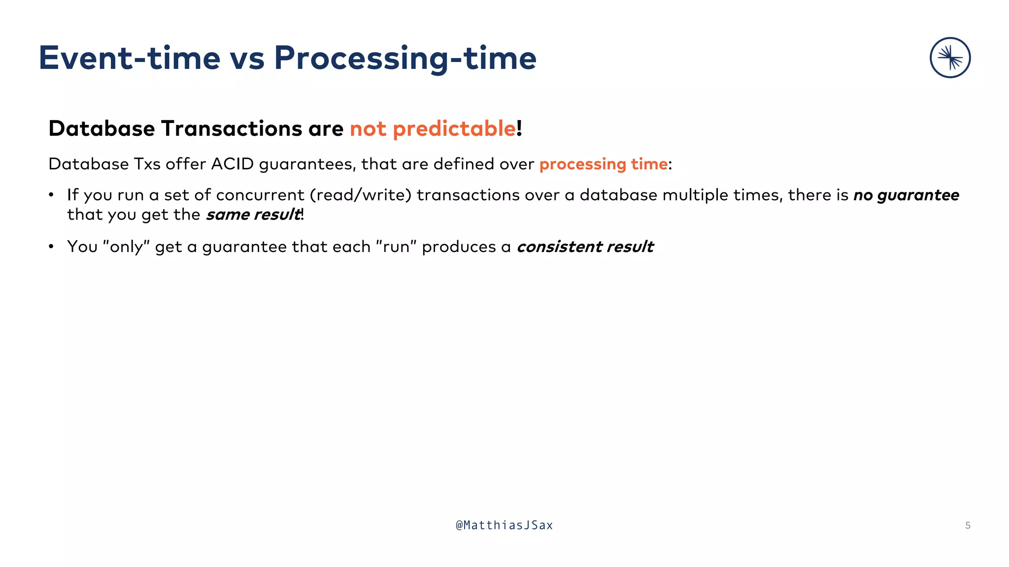 Event-time vs Processing-time
5
Database Transactions are not predictable!
Database Txs offer ACID guarantees, that are defined over processing time:
• If you run a set of concurrent (read/write) transactions over a database multiple times, there is no guarantee
that you get the same result!
• You ”only” get a guarantee that each ”run” produces a consistent result
@MatthiasJSax
 