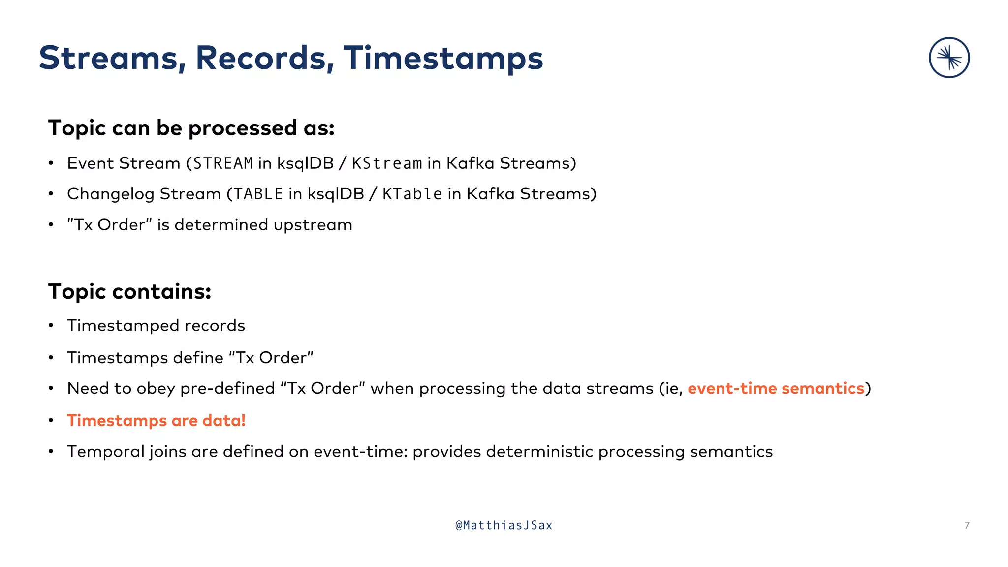 Streams, Records, Timestamps
7
Topic can be processed as:
• Event Stream (STREAM in ksqlDB / KStream in Kafka Streams)
• Changelog Stream (TABLE in ksqlDB / KTable in Kafka Streams)
• ”Tx Order” is determined upstream
Topic contains:
• Timestamped records
• Timestamps define “Tx Order”
• Need to obey pre-defined “Tx Order” when processing the data streams (ie, event-time semantics)
• Timestamps are data!
• Temporal joins are defined on event-time: provides deterministic processing semantics
@MatthiasJSax
 