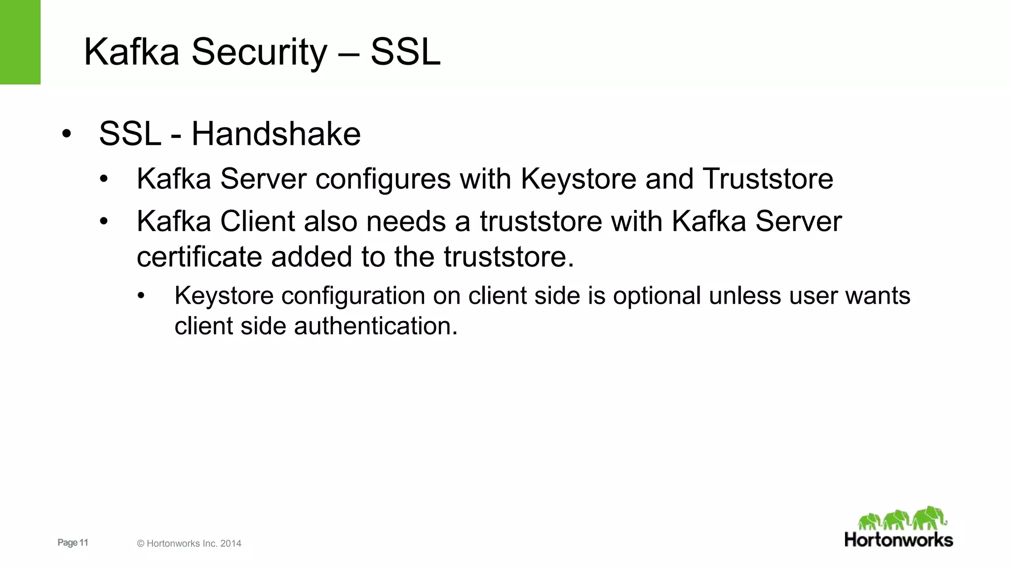 Page11 © Hortonworks Inc. 2014
Kafka Security – SSL
• SSL - Handshake
• Kafka Server configures with Keystore and Truststore
• Kafka Client also needs a truststore with Kafka Server
certificate added to the truststore.
• Keystore configuration on client side is optional unless user wants
client side authentication.
 