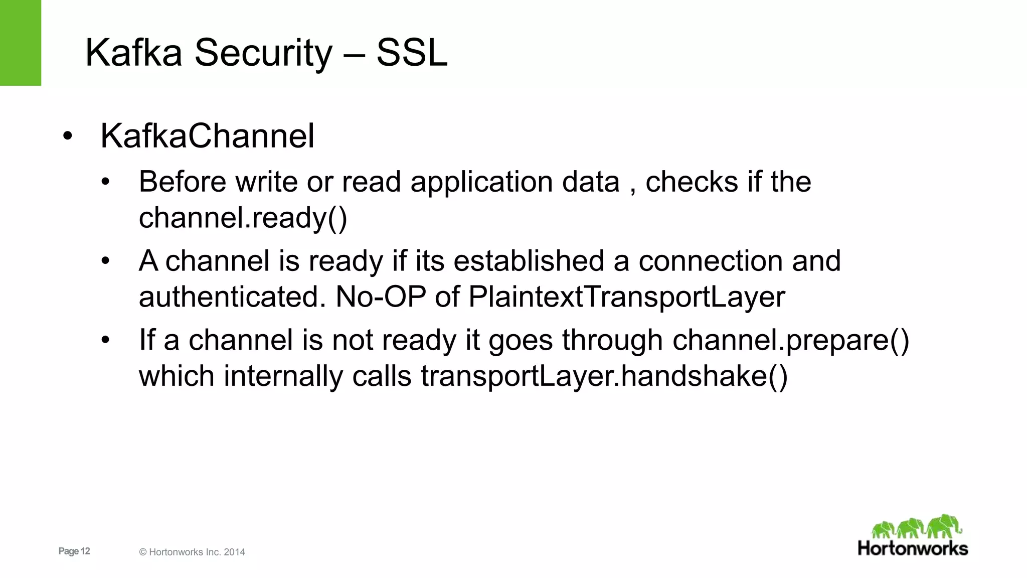 Page12 © Hortonworks Inc. 2014
Kafka Security – SSL
• KafkaChannel
• Before write or read application data , checks if the
channel.ready()
• A channel is ready if its established a connection and
authenticated. No-OP of PlaintextTransportLayer
• If a channel is not ready it goes through channel.prepare()
which internally calls transportLayer.handshake()
 