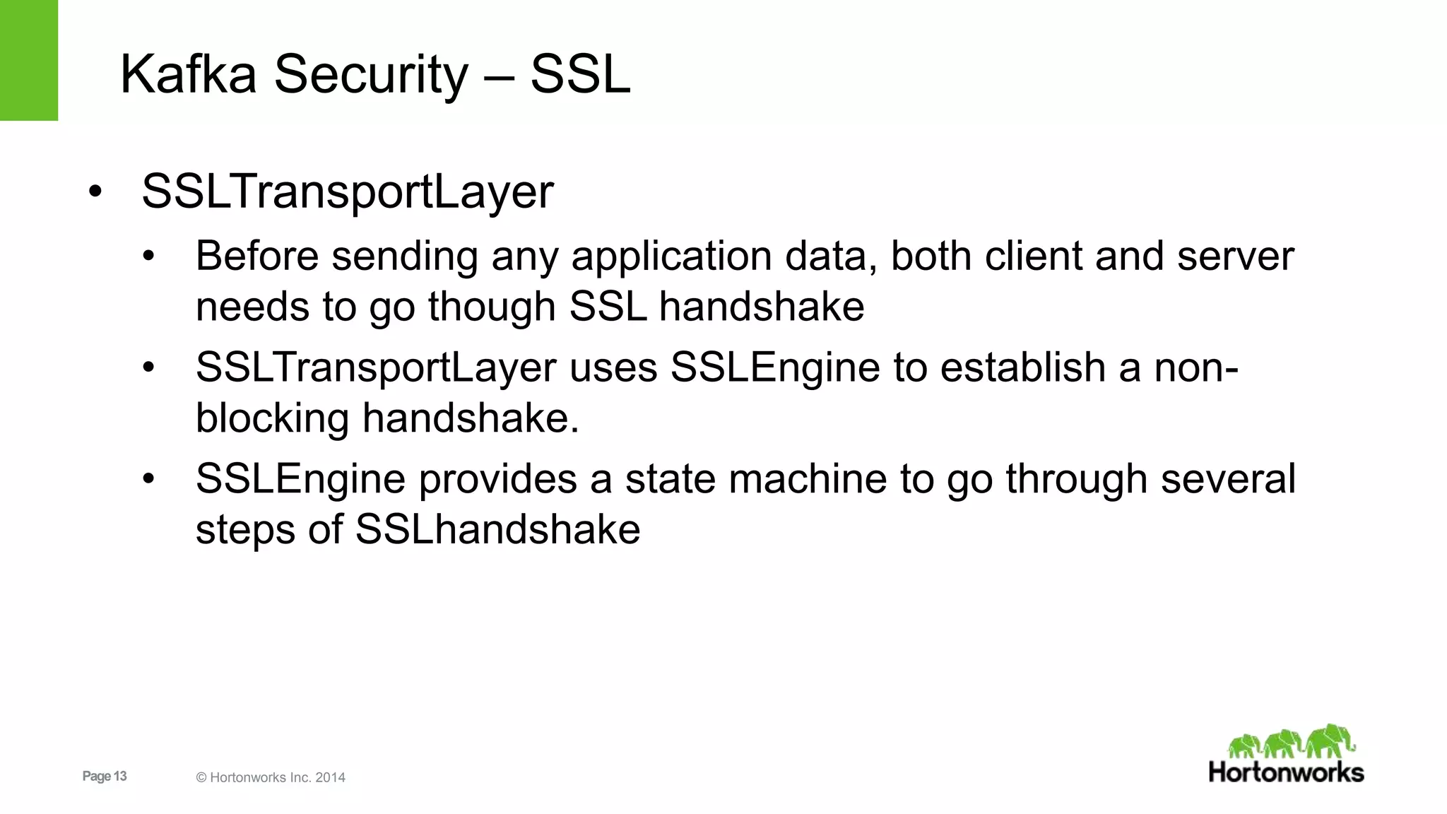 Page13 © Hortonworks Inc. 2014
Kafka Security – SSL
• SSLTransportLayer
• Before sending any application data, both client and server
needs to go though SSL handshake
• SSLTransportLayer uses SSLEngine to establish a non-
blocking handshake.
• SSLEngine provides a state machine to go through several
steps of SSLhandshake
 