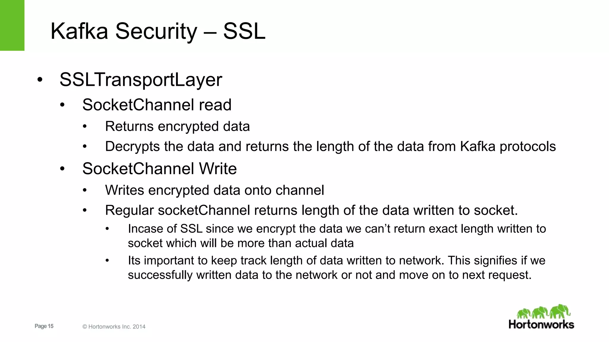 Page15 © Hortonworks Inc. 2014
Kafka Security – SSL
• SSLTransportLayer
• SocketChannel read
• Returns encrypted data
• Decrypts the data and returns the length of the data from Kafka protocols
• SocketChannel Write
• Writes encrypted data onto channel
• Regular socketChannel returns length of the data written to socket.
• Incase of SSL since we encrypt the data we can’t return exact length written to
socket which will be more than actual data
• Its important to keep track length of data written to network. This signifies if we
successfully written data to the network or not and move on to next request.
 
