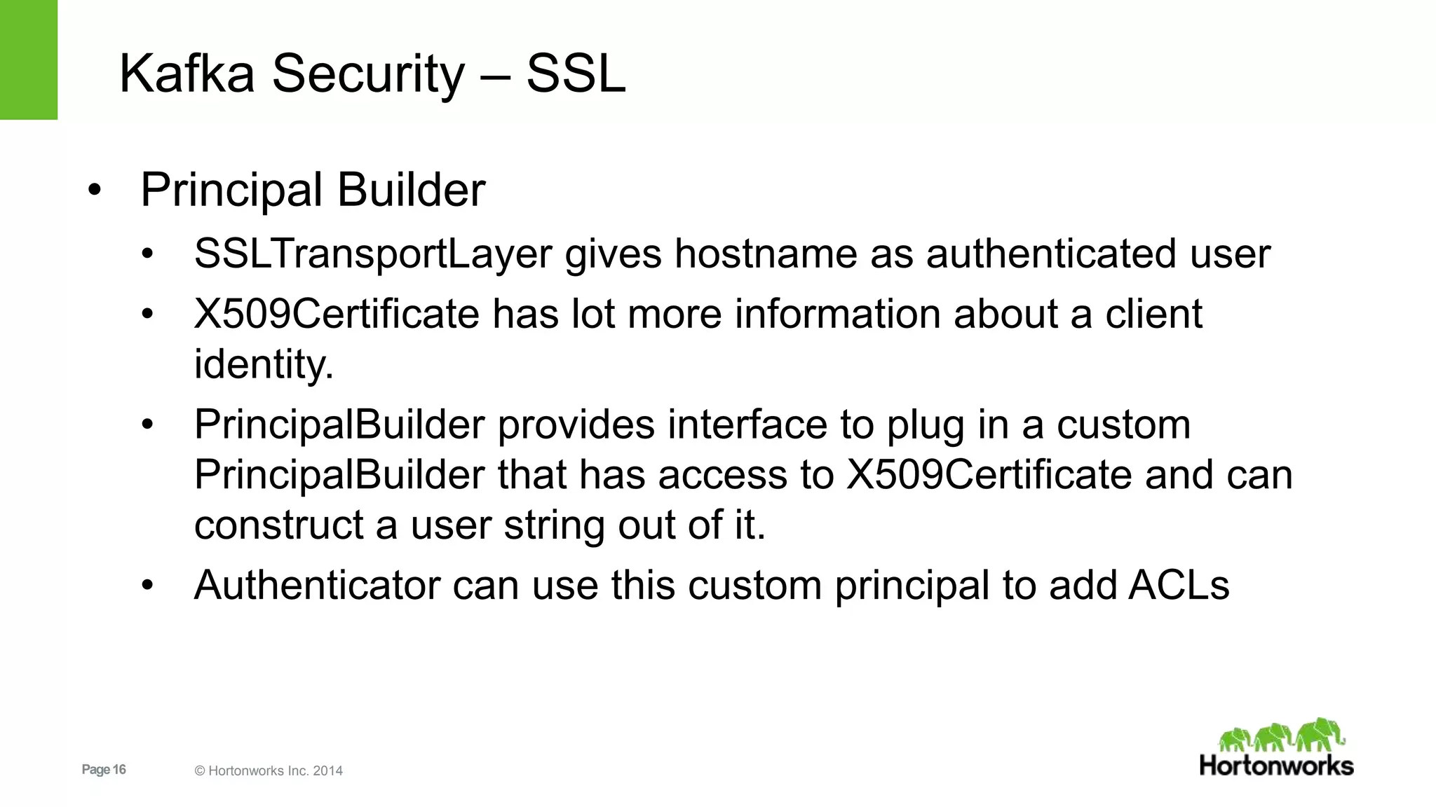 Page16 © Hortonworks Inc. 2014
Kafka Security – SSL
• Principal Builder
• SSLTransportLayer gives hostname as authenticated user
• X509Certificate has lot more information about a client
identity.
• PrincipalBuilder provides interface to plug in a custom
PrincipalBuilder that has access to X509Certificate and can
construct a user string out of it.
• Authenticator can use this custom principal to add ACLs
 