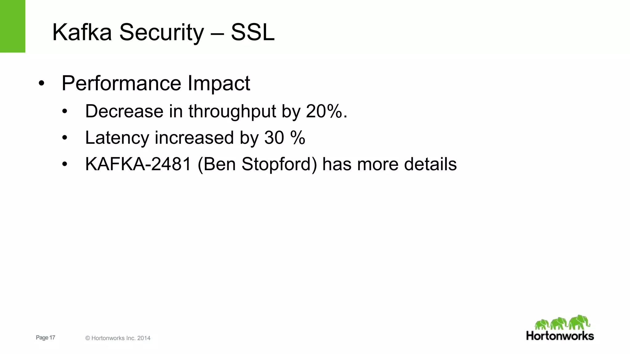 Page17 © Hortonworks Inc. 2014
Kafka Security – SSL
• Performance Impact
• Decrease in throughput by 20%.
• Latency increased by 30 %
• KAFKA-2481 (Ben Stopford) has more details
 
