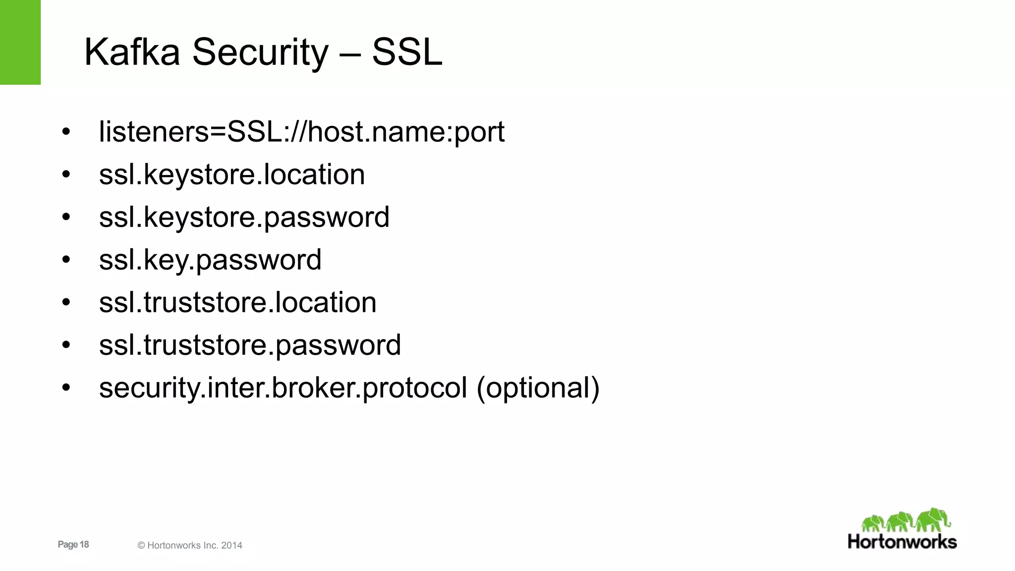 Page18 © Hortonworks Inc. 2014
Kafka Security – SSL
• listeners=SSL://host.name:port
• ssl.keystore.location
• ssl.keystore.password
• ssl.key.password
• ssl.truststore.location
• ssl.truststore.password
• security.inter.broker.protocol (optional)
 