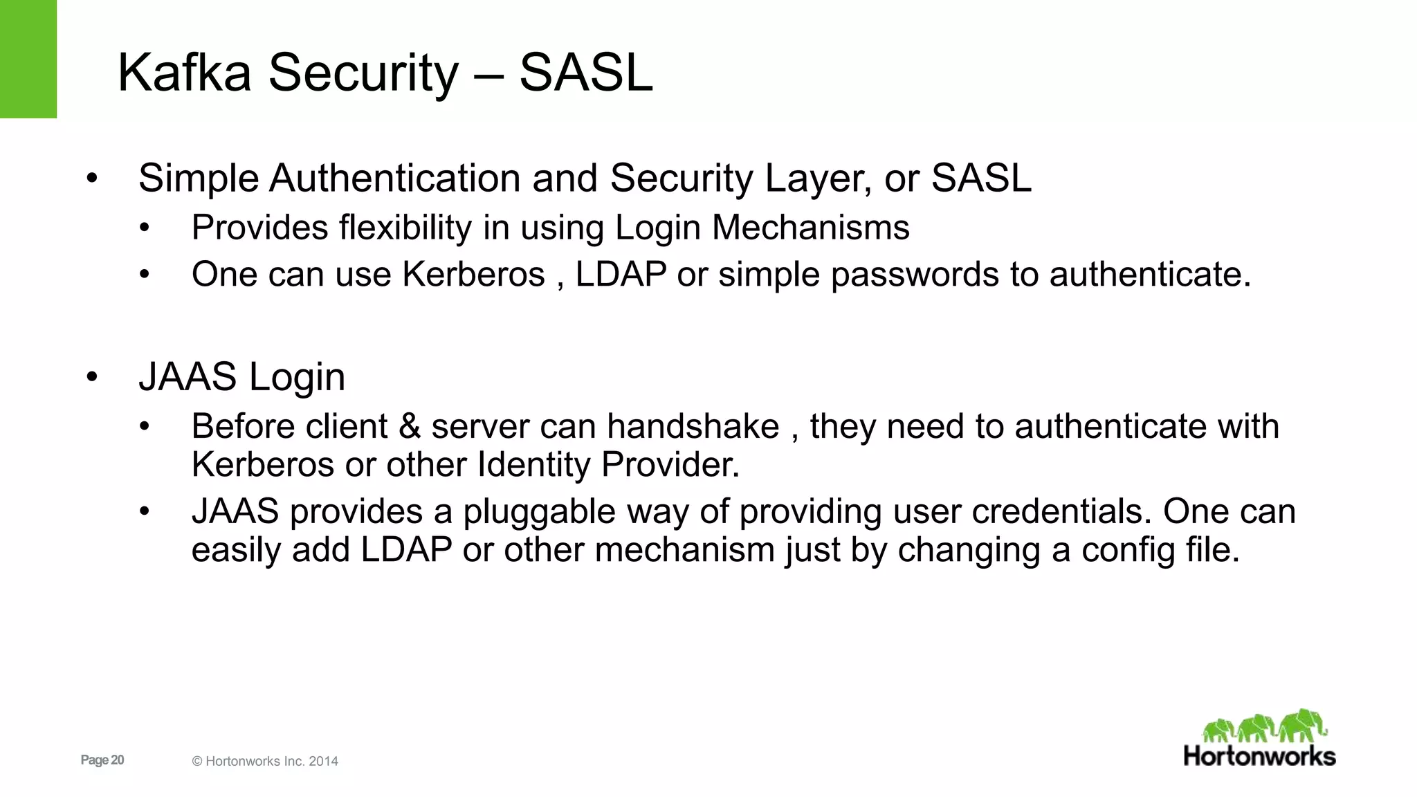 Page20 © Hortonworks Inc. 2014
Kafka Security – SASL
• Simple Authentication and Security Layer, or SASL
• Provides flexibility in using Login Mechanisms
• One can use Kerberos , LDAP or simple passwords to authenticate.
• JAAS Login
• Before client & server can handshake , they need to authenticate with
Kerberos or other Identity Provider.
• JAAS provides a pluggable way of providing user credentials. One can
easily add LDAP or other mechanism just by changing a config file.
 