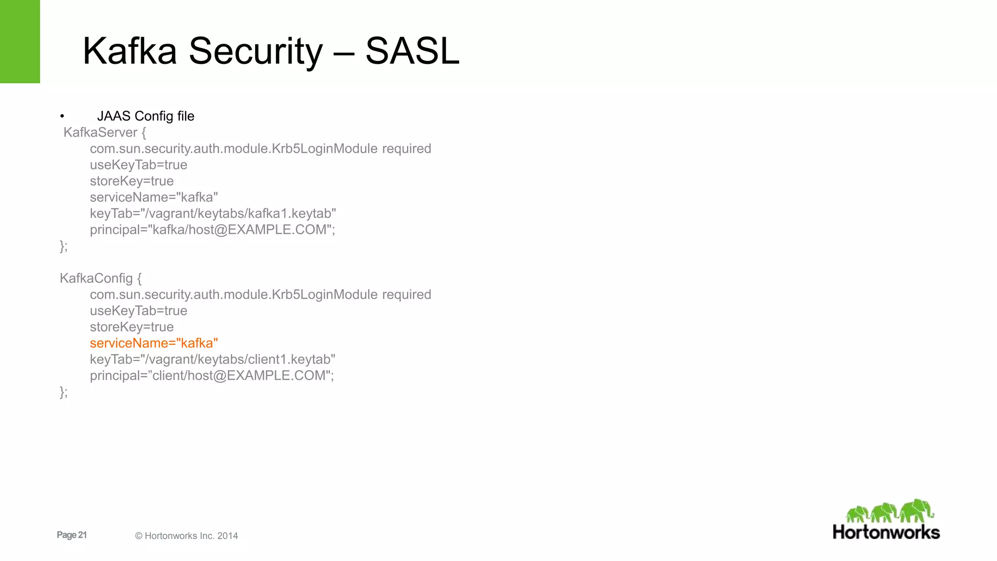Page21 © Hortonworks Inc. 2014
Kafka Security – SASL
• JAAS Config file
KafkaServer {
com.sun.security.auth.module.Krb5LoginModule required
useKeyTab=true
storeKey=true
serviceName="kafka"
keyTab="/vagrant/keytabs/kafka1.keytab"
principal="kafka/host@EXAMPLE.COM";
};
KafkaConfig {
com.sun.security.auth.module.Krb5LoginModule required
useKeyTab=true
storeKey=true
serviceName="kafka"
keyTab="/vagrant/keytabs/client1.keytab"
principal=”client/host@EXAMPLE.COM";
};
 