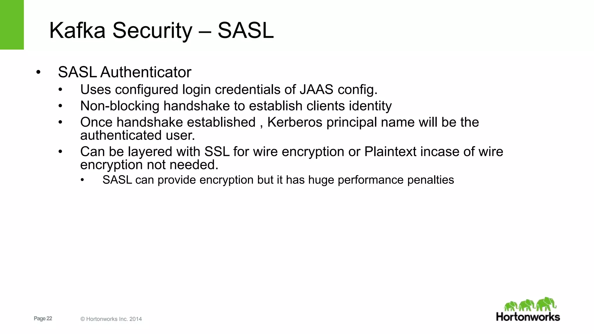 Page22 © Hortonworks Inc. 2014
Kafka Security – SASL
• SASL Authenticator
• Uses configured login credentials of JAAS config.
• Non-blocking handshake to establish clients identity
• Once handshake established , Kerberos principal name will be the
authenticated user.
• Can be layered with SSL for wire encryption or Plaintext incase of wire
encryption not needed.
• SASL can provide encryption but it has huge performance penalties
 