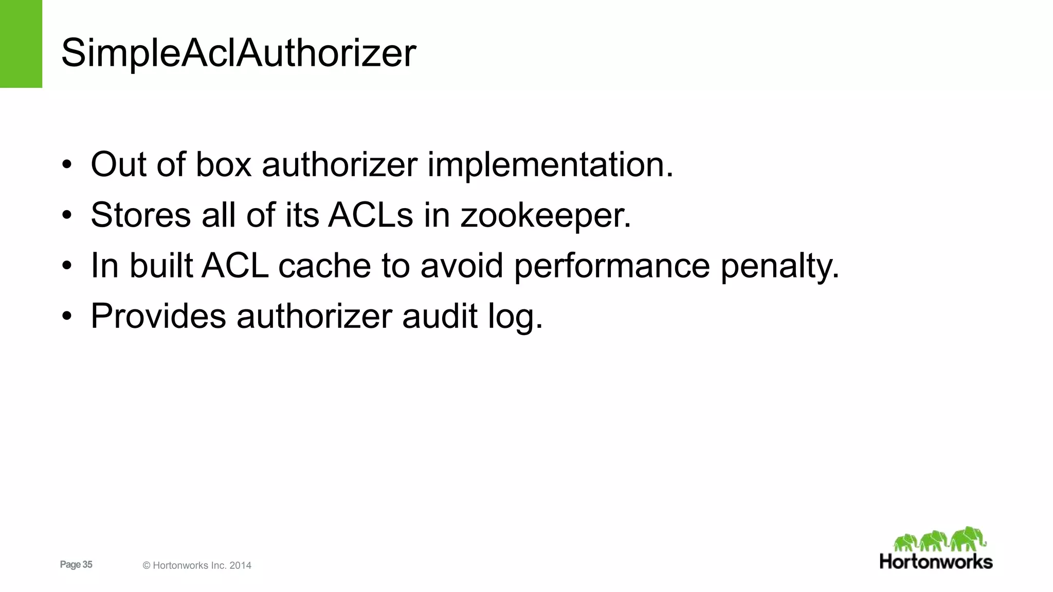 Page35 © Hortonworks Inc. 2014
SimpleAclAuthorizer
• Out of box authorizer implementation.
• Stores all of its ACLs in zookeeper.
• In built ACL cache to avoid performance penalty.
• Provides authorizer audit log.
 