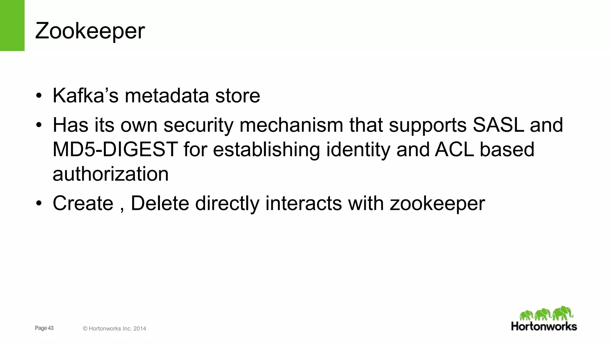 Page43 © Hortonworks Inc. 2014
Zookeeper
• Kafka’s metadata store
• Has its own security mechanism that supports SASL and
MD5-DIGEST for establishing identity and ACL based
authorization
• Create , Delete directly interacts with zookeeper
 